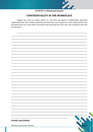 SHS Work Immersion Portfolio Page 9
ACTIVITY 3 | Situational Analysis
CONFIDENTIALITY IN THE WORKPLACE
Suppose you work in a police station or a law firm and signed a confidentiality agreement
regarding all their cases at hand, suddenly your friend who was a suspect to a crime asked you for some
documents that are in your office’s possession that may help him in his case. How would you deal with
the situation?
______________________________________________________________________________________________________________
_______________________________________________________________________________________________________________________
_______________________________________________________________________________________________________________________
_______________________________________________________________________________________________________________________
_______________________________________________________________________________________________________________________
_______________________________________________________________________________________________________________________
_______________________________________________________________________________________________________________________
_______________________________________________________________________________________________________________________
_______________________________________________________________________________________________________________________
_______________________________________________________________________________________________________________________
_______________________________________________________________________________________________________________________
_______________________________________________________________________________________________________________________
_______________________________________________________________________________________________________________________
_______________________________________________________________________________________________________________________
_______________________________________________________________________________________________________________________
_______________________________________________________________________________________________________________________
_______________________________________________________________________________________________________________________
_______________________________________________________________________________________________________________________
_______________________________________________________________________________________________________________________
_______________________________________________________________________________________________________________________
_______________________________________________________________________________________________________________________
_______________________________________________________________________________________________________________________
_______________________________________________________________________________________________________________________
_______________________________________________________________________________________________________________________
_______________________________________________________________________________________________________________________
_______________________________________________________________________________________________________________________
_______________________________________________________________________________________________________________________
_______________________________________________________________________________________________________________________
_________________________________________________________________________________________
ECHOES and PONDER
 
