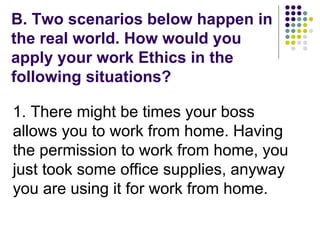 B. Two scenarios below happen in
the real world. How would you
apply your work Ethics in the
following situations?
1. There might be times your boss
allows you to work from home. Having
the permission to work from home, you
just took some office supplies, anyway
you are using it for work from home.
 
