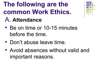 The following are the
common Work Ethics.
A. Attendance
• Be on time or 10-15 minutes
before the time.
• Don’t abuse leave time.
• Avoid absences without valid and
important reasons.
 