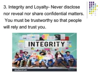 3. Integrity and Loyalty- Never disclose
nor reveal nor share confidential matters.
You must be trustworthy so that people
will rely and trust you.
 