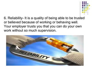 6. Reliability- It is a quality of being able to be trusted
or believed because of working or behaving well.
Your employer trusts you that you can do your own
work without so much supervision.
 