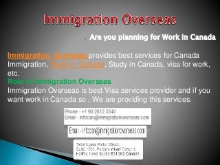 Are you planning for Work in Canada
Immigration Overseas provides best services for Canada
Immigration, Work in Canada, Study in Canada, visa for work,
etc.
Role of Immigration Overseas
Immigration Overseas is best Visa services provider and if you
want work in Canada so , We are providing this services.
 