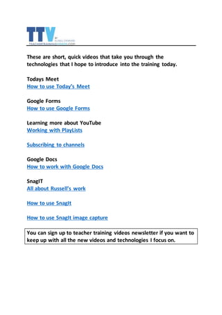 These are short, quick videos that take you through the
technologies that I hope to introduce into the training today.
Todays Meet
How to use Today’s Meet
Google Forms
How to use Google Forms
Learning more about YouTube
Working with PlayLists
Subscribing to channels
Google Docs
How to work with Google Docs
SnagIT
All about Russell’s work
How to use SnagIt
How to use SnagIt image capture
You can sign up to teacher training videos newsletter if you want to
keep up with all the new videos and technologies I focus on.
 