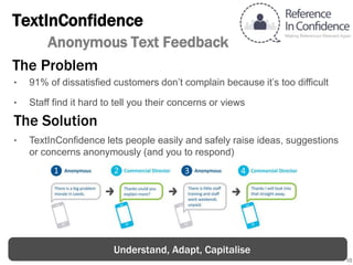 10
TextInConfidence
Anonymous Text Feedback
The Solution
‣ TextInConfidence lets people easily and safely raise ideas, suggestions
or concerns anonymously (and you to respond)
The Problem
‣ 91% of dissatisfied customers don’t complain because it’s too difficult
‣ Staff find it hard to tell you their concerns or views
Understand, Adapt, Capitalise
 
