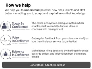 2
How we help
The online anonymous dialogue system which
enables staff to candidly discuss ideas or
concerns with management
Get regular feedback from your clients (or staff) on
how they find your service (organisation)
Make better hiring decisions by making references
easier to collect and information from them more
candid
Understand, Adapt, Capitalise
We help you to understand potential new hires, clients and staff
better – enabling you to adapt and capitalise on that knowledge
 