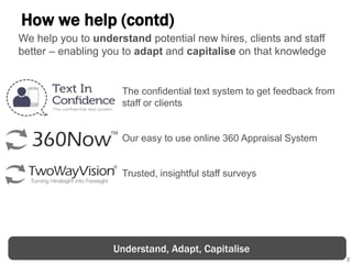 3
How we help (contd)
The confidential text system to get feedback from
staff or clients
Our easy to use online 360 Appraisal System
Trusted, insightful staff surveys
Understand, Adapt, Capitalise
We help you to understand potential new hires, clients and staff
better – enabling you to adapt and capitalise on that knowledge
 