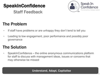 4
‣ If staff have problems or are unhappy they don’t tend to tell you
‣ Leading to low engagement, poor performance and possibly poor
governance
The Problem
The Solution
SpeakInConfidence
Staff Feedback
‣ SpeakInConfidence – the online anonymous communications platform
for staff to discuss with management ideas, issues or concerns that
may otherwise be missed
Understand, Adapt, Capitalise
 