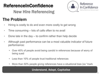 8
ReferenceInConfidence
New Hire Referencing
‣ Hiring is costly to do and even more costly to get wrong
‣ Time consuming – lots of calls often to no avail
‣ Done late in the day – to confirm rather than help decide
‣ Although past performance can be a most valuable indicator of future
performance:
• Over 40% of people avoid being candid in references because of worry of being
sued
• Less than 10% of people trust traditional references
• More than 50% people giving references have a situational bias (so “mark up”)
The Problem
Understand, Adapt, Capitalise
 