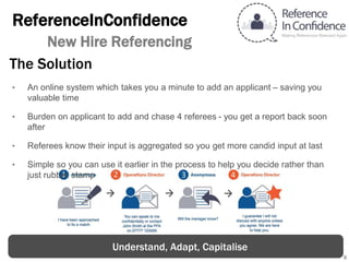 9
ReferenceInConfidence
New Hire Referencing
The Solution
‣ An online system which takes you a minute to add an applicant – saving you
valuable time
‣ Burden on applicant to add and chase 4 referees - you get a report back soon
after
‣ Referees know their input is aggregated so you get more candid input at last
‣ Simple so you can use it earlier in the process to help you decide rather than
just rubber stamp
Understand, Adapt, Capitalise
 