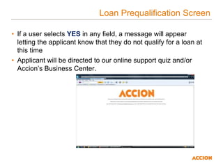 Loan Prequalification Screen
• If a user selects YES in any field, a message will appear
letting the applicant know that they do not qualify for a loan at
this time
• Applicant will be directed to our online support quiz and/or
Accion’s Business Center.
 