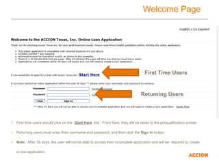 Welcome Page
• First time users should click on the Start Here link. From here, they will be taken to the prequalification screen.
• Returning users must enter their username and password, and then click the Sign In button.
• Note: After 30 days, the user will not be able to access their incomplete application and will be required to create
a new application.
Returning Users
First Time Users
 