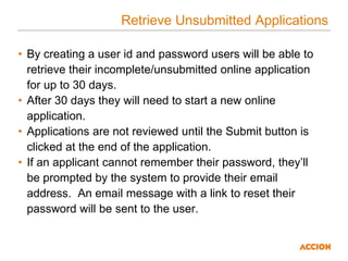 Retrieve Unsubmitted Applications
• By creating a user id and password users will be able to
retrieve their incomplete/unsubmitted online application
for up to 30 days.
• After 30 days they will need to start a new online
application.
• Applications are not reviewed until the Submit button is
clicked at the end of the application.
• If an applicant cannot remember their password, they’ll
be prompted by the system to provide their email
address. An email message with a link to reset their
password will be sent to the user.
 