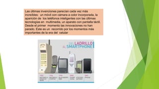 Las últimas invenciones parecían cada vez más
increíbles: un móvil con cámara a color incorporada, la
aparición de los teléfonos inteligentes con las últimas
tecnologías en multimedia, un aparato con pantalla táctil.
Desde el primer momento las innovaciones no han
parado. Este es un recorrido por los momentos más
importantes de la era del celular
 