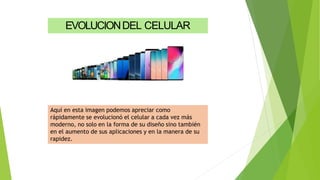 Aquí en esta imagen podemos apreciar como
rápidamente se evolucionó el celular a cada vez más
moderno, no solo en la forma de su diseño sino también
en el aumento de sus aplicaciones y en la manera de su
rapidez.
EVOLUCIONDEL CELULAR
 