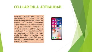 CELULARENLA ACTUALIDAD
Podemos
actualidad
resumir
el
que
celular
en la
es una
herramienta personal que facilita al
hombre en muchas actividades
especialmente en la comunicación y
de paso podemos utilizarlo de
distintas formas en el trabajo, en el
estudio, en el entretenimiento. Aún
evolución sobre el celular
no sabemos el límite de está
que
definitivamente es muy útil para el
hombre, dependiendo de que
manera es usado.
 
