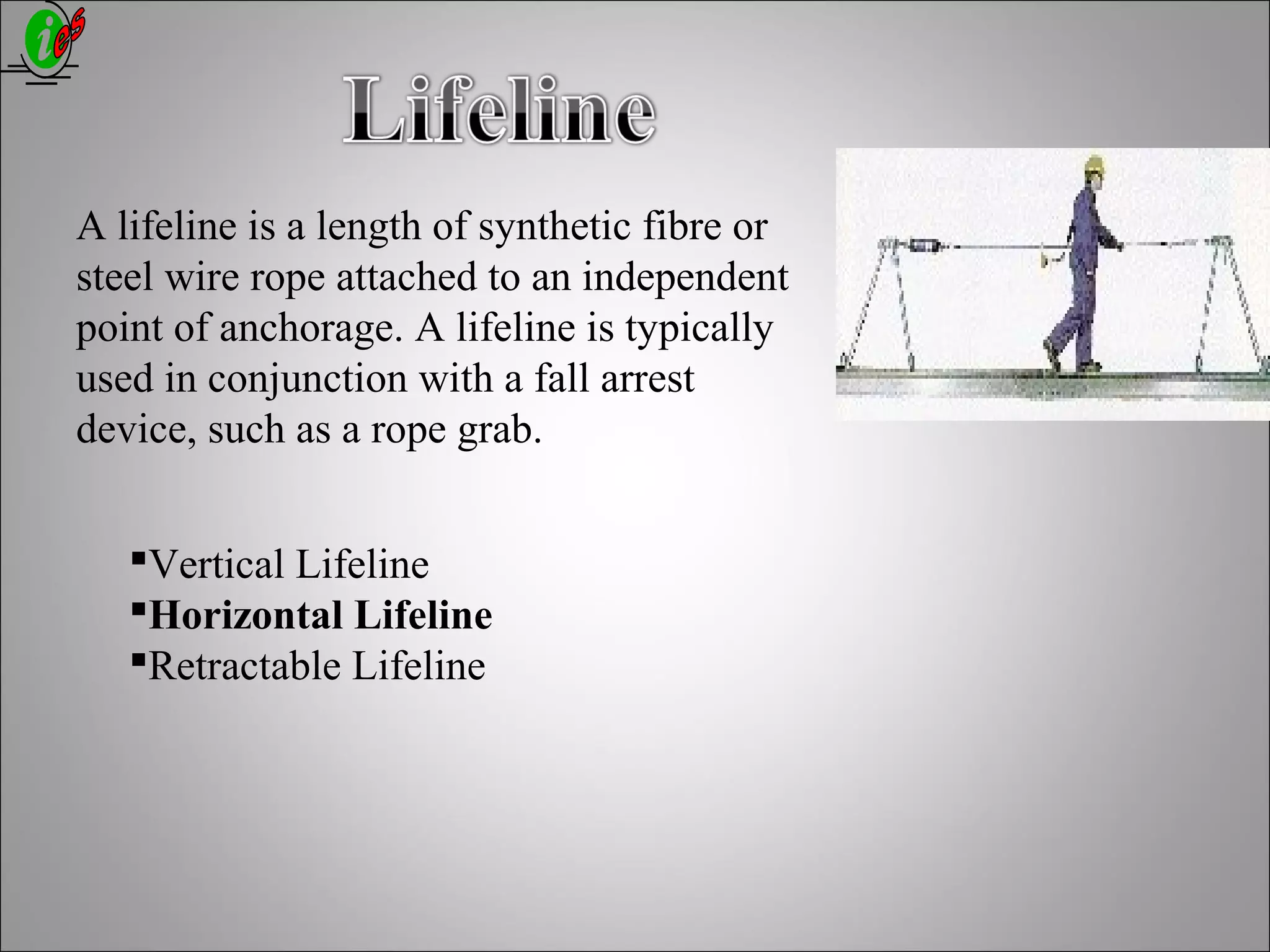 A lifeline is a length of synthetic fibre or
steel wire rope attached to an independent
point of anchorage. A lifeline is typically
used in conjunction with a fall arrest
device, such as a rope grab.
Vertical Lifeline
Horizontal Lifeline
Retractable Lifeline
 