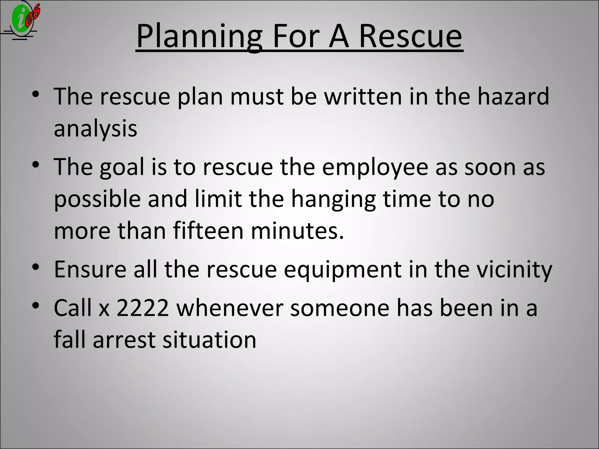 Planning For A Rescue
• The rescue plan must be written in the hazard
analysis
• The goal is to rescue the employee as soon as
possible and limit the hanging time to no
more than fifteen minutes.
• Ensure all the rescue equipment in the vicinity
• Call x 2222 whenever someone has been in a
fall arrest situation
 