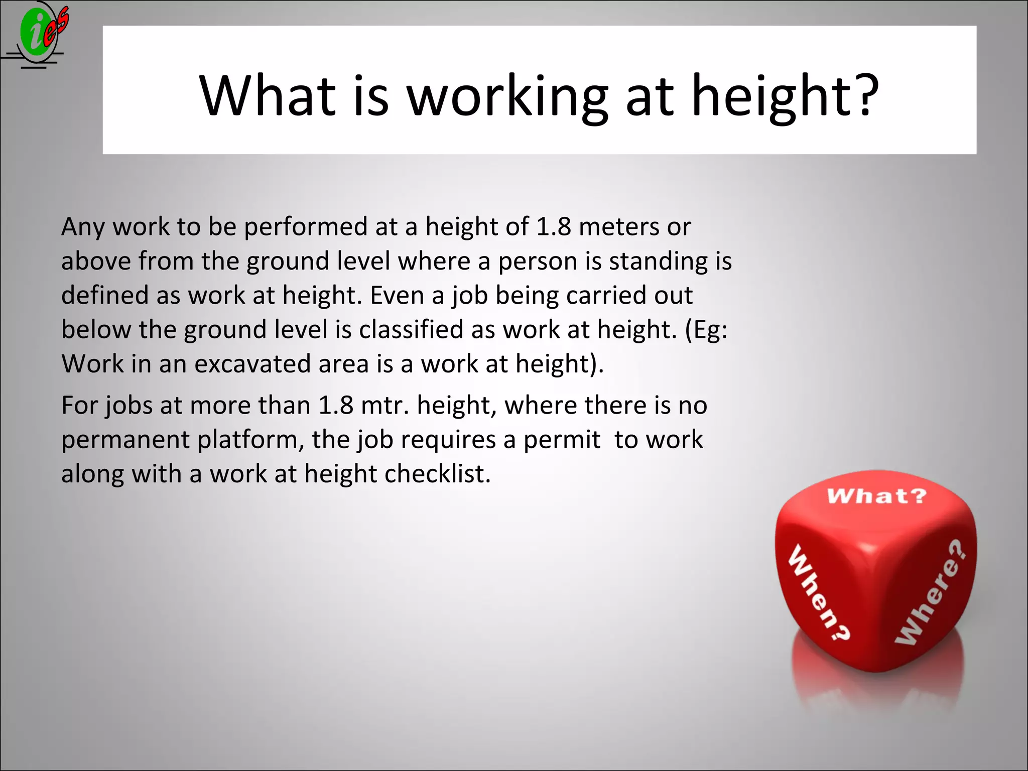 What is working at height?
Any work to be performed at a height of 1.8 meters or
above from the ground level where a person is standing is
defined as work at height. Even a job being carried out
below the ground level is classified as work at height. (Eg:
Work in an excavated area is a work at height).
For jobs at more than 1.8 mtr. height, where there is no
permanent platform, the job requires a permit to work
along with a work at height checklist.
 