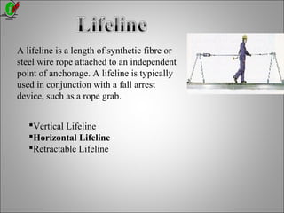 A lifeline is a length of synthetic fibre or
steel wire rope attached to an independent
point of anchorage. A lifeline is typically
used in conjunction with a fall arrest
device, such as a rope grab.
Vertical Lifeline
Horizontal Lifeline
Retractable Lifeline
 