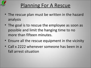 Planning For A Rescue
• The rescue plan must be written in the hazard
analysis
• The goal is to rescue the employee as soon as
possible and limit the hanging time to no
more than fifteen minutes.
• Ensure all the rescue equipment in the vicinity
• Call x 2222 whenever someone has been in a
fall arrest situation
 