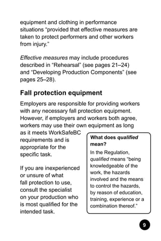 equipment and clothing in performance
situations “provided that effective measures are
taken to protect performers and other workers
from injury.”
Effective measures may include procedures
described in “Rehearsal” (see pages 21–24)
and “Developing Production Components” (see
pages 25–28).
Fall protection equipment
Employers are responsible for providing workers
with any necessary fall protection equipment.
However, if employers and workers both agree,
workers may use their own equipment as long
as it meets WorkSafeBC
requirements and is
appropriate for the
specific task.
If you are inexperienced
or unsure of what
fall protection to use,
consult the specialist
on your production who
is most qualified for the
intended task.
What does qualified
mean?
In the Regulation,
qualified means “being
knowledgeable of the
work, the hazards
involved and the means
to control the hazards,
by reason of education,
training, experience or a
combination thereof.”
 