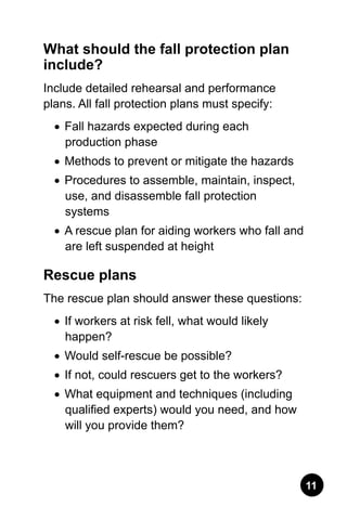 11
What should the fall protection plan
include?
Include detailed rehearsal and performance
plans. All fall protection plans must specify:
•	 Fall hazards expected during each
production phase
•	 Methods to prevent or mitigate the hazards
•	 Procedures to assemble, maintain, inspect,
use, and disassemble fall protection
systems
•	 A rescue plan for aiding workers who fall and
are left suspended at height
Rescue plans
The rescue plan should answer these questions:
•	 If workers at risk fell, what would likely
happen?
•	 Would self-rescue be possible?
•	 If not, could rescuers get to the workers?
•	 What equipment and techniques (including
qualified experts) would you need, and how
will you provide them?
 