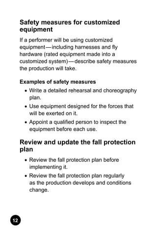 12
Safety measures for customized
equipment
If a performer will be using customized
equipment — including harnesses and fly
hardware (rated equipment made into a
customized system) — describe safety measures
the production will take.
Examples of safety measures
•	 Write a detailed rehearsal and choreography
plan.
•	 Use equipment designed for the forces that
will be exerted on it.
•	 Appoint a qualified person to inspect the
equipment before each use.
Review and update the fall protection
plan	
•	 Review the fall protection plan before
implementing it.
•	 Review the fall protection plan regularly
as the production develops and conditions
change.
 