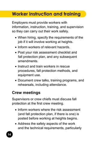 14
Worker instruction and training
Employers must provide workers with
information, instruction, training, and supervision
so they can carry out their work safely.
•	 When hiring, specify the requirements of the
job if it will involve working at heights.
•	 Inform workers of relevant hazards.
•	 Post your risk assessment checklist and
fall protection plan, and any subsequent
amendments.
•	 Instruct and train workers in rescue
procedures, fall protection methods, and
equipment use.
•	 Document crew talks, training programs, and
rehearsals, including attendance.
Crew meetings
Supervisors or crew chiefs must discuss fall
protection at the first crew meeting.
•	 Inform workers where the risk assessment
(and fall protection plan, if there is one) is
posted before working at heights begins.
•	 Address the safety aspects of the work
and the technical requirements, particularly
 