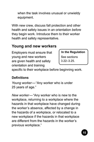 15
when the task involves unusual or unwieldy
equipment.
With new crew, discuss fall protection and other
health and safety issues in an orientation before
they begin work. Introduce them to their worker
health and safety representative.
Young and new workers
Employers must ensure that
young and new workers
are given health and safety
orientation and training
specific to their workplace before beginning work.
Definitions
Young worker — “Any worker who is under
25 years of age.”
New worker — “Any worker who is new to the
workplace, returning to a workplace where the
hazards in that workplace have changed during
the worker’s absence, affected by a change in
the hazards of a workplace, or relocated to a
new workplace if the hazards in that workplace
are different from the hazards in the worker’s
previous workplace.”
In the Regulation
See sections
3.22–3.25.
 