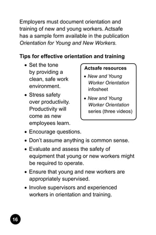 16
Actsafe resources
•	New and Young
Worker Orientation
infosheet
•	New and Young
Worker Orientation
series (three videos)
Employers must document orientation and
training of new and young workers. Actsafe
has a sample form available in the publication
Orientation for Young and New Workers.
Tips for effective orientation and training
•	 Set the tone
by providing a
clean, safe work
environment.
•	 Stress safety
over productivity.
Productivity will
come as new
employees learn.
•	 Encourage questions.
•	 Don’t assume anything is common sense.
•	 Evaluate and assess the safety of
equipment that young or new workers might
be required to operate.
•	 Ensure that young and new workers are
appropriately supervised.
•	 Involve supervisors and experienced
workers in orientation and training.
 