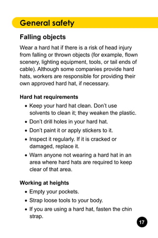 17
General safety
Falling objects
Wear a hard hat if there is a risk of head injury
from falling or thrown objects (for example, flown
scenery, lighting equipment, tools, or tail ends of
cable). Although some companies provide hard
hats, workers are responsible for providing their
own approved hard hat, if necessary.
Hard hat requirements
•	 Keep your hard hat clean. Don’t use
solvents to clean it; they weaken the plastic.
•	 Don’t drill holes in your hard hat.
•	 Don’t paint it or apply stickers to it.
•	 Inspect it regularly. If it is cracked or
damaged, replace it.
•	 Warn anyone not wearing a hard hat in an
area where hard hats are required to keep
clear of that area.
Working at heights
•	 Empty your pockets.
•	 Strap loose tools to your body.
•	 If you are using a hard hat, fasten the chin
strap.
 
