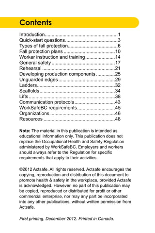 Contents
Introduction.......................................................1
Quick-start questions........................................3
Types of fall protection.....................................6
Fall protection plans.......................................10
Worker instruction and training.......................14
General safety................................................17
Rehearsal.......................................................21
Developing production components...............25
Unguarded edges...........................................29
Ladders..........................................................32
Scaffolds.........................................................34
Lifts.................................................................38
Communication protocols...............................43
WorkSafeBC requirements.............................45
Organizations.................................................46
Resources......................................................48
Note: The material in this publication is intended as
educational information only. This publication does not
replace the Occupational Health and Safety Regulation
administered by WorkSafeBC. Employers and workers
should always refer to the Regulation for specific
requirements that apply to their activities.
©2012 Actsafe. All rights reserved. Actsafe encourages the
copying, reproduction and distribution of this document to
promote health & safety in the workplace, provided Actsafe
is acknowledged. However, no part of this publication may
be copied, reproduced or distributed for profit or other
commercial enterprise, nor may any part be incorporated
into any other publications, without written permission from
Actsafe.
First printing. December 2012. Printed in Canada.
 