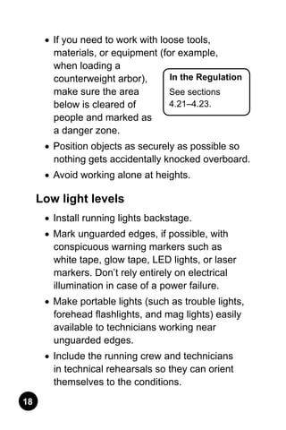 18
In the Regulation
See sections
4.21–4.23.
•	 If you need to work with loose tools,
materials, or equipment (for example,
when loading a
counterweight arbor),
make sure the area
below is cleared of
people and marked as
a danger zone.
•	 Position objects as securely as possible so
nothing gets accidentally knocked overboard.
•	 Avoid working alone at heights.
Low light levels
•	 Install running lights backstage.
•	 Mark unguarded edges, if possible, with
conspicuous warning markers such as
white tape, glow tape, LED lights, or laser
markers. Don’t rely entirely on electrical
illumination in case of a power failure.
•	 Make portable lights (such as trouble lights,
forehead flashlights, and mag lights) easily
available to technicians working near
unguarded edges.
•	 Include the running crew and technicians
in technical rehearsals so they can orient
themselves to the conditions.
 
