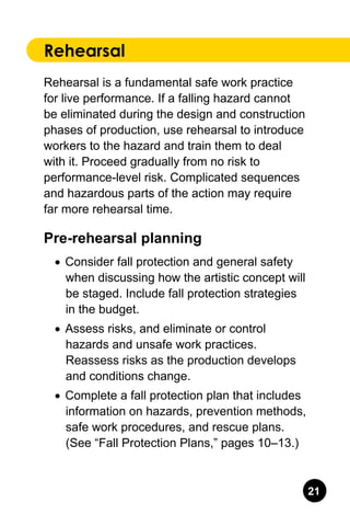 21
Rehearsal
Rehearsal is a fundamental safe work practice
for live performance. If a falling hazard cannot
be eliminated during the design and construction
phases of production, use rehearsal to introduce
workers to the hazard and train them to deal
with it. Proceed gradually from no risk to
performance-level risk. Complicated sequences
and hazardous parts of the action may require
far more rehearsal time.
Pre-rehearsal planning
•	 Consider fall protection and general safety
when discussing how the artistic concept will
be staged. Include fall protection strategies
in the budget.
•	 Assess risks, and eliminate or control
hazards and unsafe work practices.
Reassess risks as the production develops
and conditions change.
•	 Complete a fall protection plan that includes
information on hazards, prevention methods,
safe work procedures, and rescue plans.
(See “Fall Protection Plans,” pages 10–13.)
 