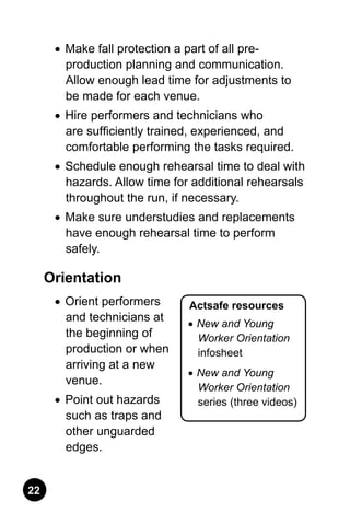 22
Actsafe resources
•	New and Young
Worker Orientation
infosheet
•	New and Young
Worker Orientation
series (three videos)
•	 Make fall protection a part of all pre-
production planning and communication.
Allow enough lead time for adjustments to
be made for each venue.
•	 Hire performers and technicians who
are sufficiently trained, experienced, and
comfortable performing the tasks required.
•	 Schedule enough rehearsal time to deal with
hazards. Allow time for additional rehearsals
throughout the run, if necessary.
•	 Make sure understudies and replacements
have enough rehearsal time to perform
safely.
Orientation
•	 Orient performers
and technicians at
the beginning of
production or when
arriving at a new
venue.
•	 Point out hazards
such as traps and
other unguarded
edges.
 