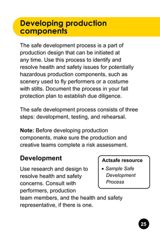 25
Developing production
components
The safe development process is a part of
production design that can be initiated at
any time. Use this process to identify and
resolve health and safety issues for potentially
hazardous production components, such as
scenery used to fly performers or a costume
with stilts. Document the process in your fall
protection plan to establish due diligence.
The safe development process consists of three
steps: development, testing, and rehearsal.
Note: Before developing production
components, make sure the production and
creative teams complete a risk assessment.
Development
Use research and design to
resolve health and safety
concerns. Consult with
performers, production
team members, and the health and safety
representative, if there is one.
Actsafe resource
•	Sample Safe
Development
Process
 
