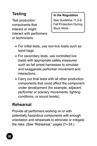 26
In the Regulation
See Guideline 11.2-6,
Fall Protection During
Stunt Work.
Testing
Test production
components that
interact or might
interact with performers
or technicians.
•	 For initial tests, use non-live loads such as
sand bags.
•	 For secondary tests, use controlled live
loads with appropriate safety measures
such as fall arrest harnesses to simulate
and exaggerate performer movement and
interactions.
•	 Carry out final tests with all other production
components that could affect the component
under development (for example, adjacent
performer or scenery movements, lighting
conditions, or sound levels).
Rehearsal
Provide all performers working on or with
potentially hazardous components with enough
orientation and rehearsals to eliminate or mitigate
the risks. (See “Rehearsal,” pages 21–24.)
 