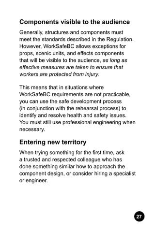 27
Components visible to the audience
Generally, structures and components must
meet the standards described in the Regulation.
However, WorkSafeBC allows exceptions for
props, scenic units, and effects components
that will be visible to the audience, as long as
effective measures are taken to ensure that
workers are protected from injury.
This means that in situations where
WorkSafeBC requirements are not practicable,
you can use the safe development process
(in conjunction with the rehearsal process) to
identify and resolve health and safety issues.
You must still use professional engineering when
necessary.
Entering new territory
When trying something for the first time, ask
a trusted and respected colleague who has
done something similar how to approach the
component design, or consider hiring a specialist
or engineer.
 