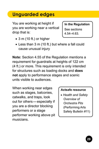 29
Unguarded edges
You are working at height if
you are working near a vertical
drop that is:
•	 3 m (10 ft.) or higher
•	 Less than 3 m (10 ft.) but where a fall could
cause unusual injury
Note: Section 4.55 of the Regulation mentions a
requirement for guardrails at heights of 122 cm
(4 ft.) or more. This requirement is only intended
for structures such as loading docks and does
not apply to performance stages and scenic
units visible to audiences.
When working near edges
such as stages, balconies,
catwalks, and traps, look
out for others — especially if
you are a director blocking
performers or a stage
performer working above pit
musicians.
In the Regulation
See sections
4.54–4.63.
Actsafe resource
•	Health and Safety
Overview of
Orchestra Pits
(Performing Arts
Safety Bulletin #11)
 