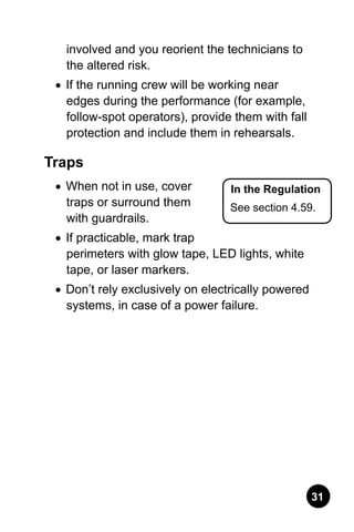 31
involved and you reorient the technicians to
the altered risk.
•	 If the running crew will be working near
edges during the performance (for example,
follow-spot operators), provide them with fall
protection and include them in rehearsals.
Traps
•	 When not in use, cover
traps or surround them
with guardrails.
•	 If practicable, mark trap
perimeters with glow tape, LED lights, white
tape, or laser markers.
•	 Don’t rely exclusively on electrically powered
systems, in case of a power failure.
In the Regulation
See section 4.59.
 
