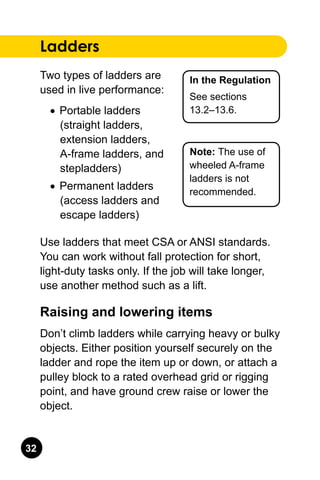 32
In the Regulation
See sections
13.2–13.6.
Note: The use of
wheeled A-frame
ladders is not
recommended.
Ladders
Two types of ladders are
used in live performance:
•	 Portable ladders
(straight ladders,
extension ladders,
A-frame ladders, and
stepladders)
•	 Permanent ladders
(access ladders and
escape ladders)
Use ladders that meet CSA or ANSI standards.
You can work without fall protection for short,
light-duty tasks only. If the job will take longer,
use another method such as a lift.
Raising and lowering items
Don’t climb ladders while carrying heavy or bulky
objects. Either position yourself securely on the
ladder and rope the item up or down, or attach a
pulley block to a rated overhead grid or rigging
point, and have ground crew raise or lower the
object.
 
