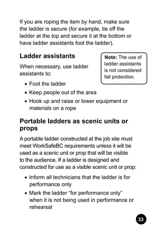 33
If you are roping the item by hand, make sure
the ladder is secure (for example, tie off the
ladder at the top and secure it at the bottom or
have ladder assistants foot the ladder).
Ladder assistants
When necessary, use ladder
assistants to:
•	 Foot the ladder
•	 Keep people out of the area
•	 Hook up and raise or lower equipment or
materials on a rope
Portable ladders as scenic units or
props
A portable ladder constructed at the job site must
meet WorkSafeBC requirements unless it will be
used as a scenic unit or prop that will be visible
to the audience. If a ladder is designed and
constructed for use as a visible scenic unit or prop:
•	 Inform all technicians that the ladder is for
performance only
•	 Mark the ladder “for performance only”
when it is not being used in performance or
rehearsal
Note: The use of
ladder assistants
is not considered
fall protection.
 