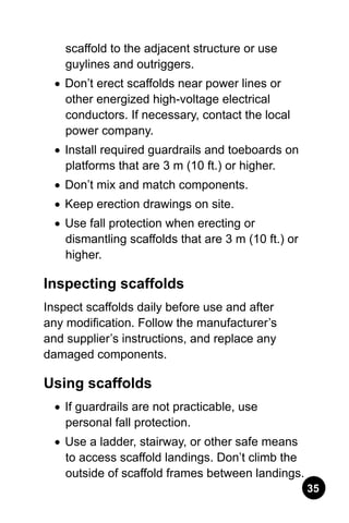 35
scaffold to the adjacent structure or use
guylines and outriggers.
•	Don’t erect scaffolds near power lines or
other energized high-voltage electrical
conductors. If necessary, contact the local
power company.
•	 Install required guardrails and toeboards on
platforms that are 3 m (10 ft.) or higher.
•	 Don’t mix and match components.
•	 Keep erection drawings on site.
•	 Use fall protection when erecting or
dismantling scaffolds that are 3 m (10 ft.) or
higher.
Inspecting scaffolds
Inspect scaffolds daily before use and after
any modification. Follow the manufacturer’s
and supplier’s instructions, and replace any
damaged components.
Using scaffolds
•	 If guardrails are not practicable, use
personal fall protection.
•	 Use a ladder, stairway, or other safe means
to access scaffold landings. Don’t climb the
outside of scaffold frames between landings.
 