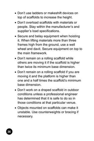 36
•	 Don’t use ladders or makeshift devices on
top of scaffolds to increase the height.
•	 Don’t overload scaffolds with materials or
people. Stay within the manufacturer’s and
supplier’s load specifications.
•	 Secure and belay equipment when hoisting
it. When lifting materials more than three
frames high from the ground, use a well
wheel and davit. Secure equipment on top to
the main framework.
•	 Don’t remain on a rolling scaffold while
others are moving it if the scaffold is higher
than twice its minimum base dimension.
•	 Don’t remain on a rolling scaffold if you are
moving it and the platform is higher than
one and a half times the scaffold’s minimum
base dimension.
•	 Don’t work on a draped scaffold in outdoor
conditions unless a professional engineer
has determined that it is safe to do so in
those conditions at that particular venue.
•	 Objects mounted on scaffolds can make it
unstable. Use counterweights or bracing if
necessary.
 