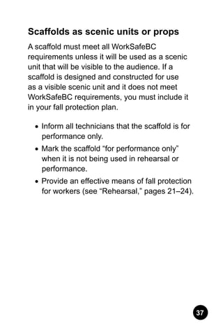 37
Scaffolds as scenic units or props
A scaffold must meet all WorkSafeBC
requirements unless it will be used as a scenic
unit that will be visible to the audience. If a
scaffold is designed and constructed for use
as a visible scenic unit and it does not meet
WorkSafeBC requirements, you must include it
in your fall protection plan.
•	 Inform all technicians that the scaffold is for
performance only.
•	 Mark the scaffold “for performance only”
when it is not being used in rehearsal or
performance.
•	 Provide an effective means of fall protection
for workers (see “Rehearsal,” pages 21–24).
 