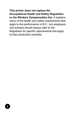 This primer does not replace the
Occupational Health and Safety Regulation
or the Workers Compensation Act. It explains
many of the health and safety requirements that
apply to live performance in B.C., but employers
and workers should always refer to the
Regulation for specific requirements that apply
to their production activities.
 