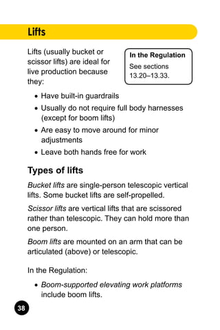 38
In the Regulation
See sections
13.20–13.33.
Lifts
Lifts (usually bucket or
scissor lifts) are ideal for
live production because
they:
•	 Have built-in guardrails
•	 Usually do not require full body harnesses
(except for boom lifts)
•	 Are easy to move around for minor
adjustments
•	 Leave both hands free for work
Types of lifts
Bucket lifts are single-person telescopic vertical
lifts. Some bucket lifts are self-propelled.
Scissor lifts are vertical lifts that are scissored
rather than telescopic. They can hold more than
one person.
Boom lifts are mounted on an arm that can be
articulated (above) or telescopic.
In the Regulation:
•	 Boom-supported elevating work platforms
include boom lifts.
 