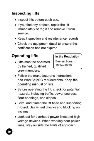 40
In the Regulation
See sections
19.24–19.29.
Inspecting lifts
•	 Inspect lifts before each use.
•	 If you find any defects, repair the lift
immediately or tag it and remove it from
service.
•	 Keep inspection and maintenance records.
•	 Check the equipment decal to ensure the
certification has not expired.
Operating lifts
•	 Lifts must be operated
by trained, qualified
crew members.
•	 Follow the manufacturer’s instructions
and WorkSafeBC requirements. Keep the
operating manual on site.
•	 Before operating the lift, check for potential
hazards, including traffic, power sources,
floor openings, and slopes.
•	 Level and plumb the lift base and supporting
ground. Use wheel chocks and blocking on
inclines.
•	 Look out for overhead power lines and high-
voltage devices. When working near power
lines, stay outside the limits of approach.
 