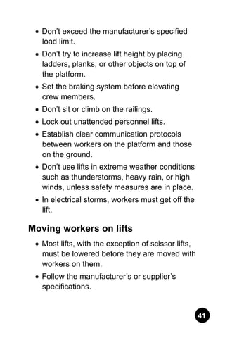 41
•	 Don’t exceed the manufacturer’s specified
load limit.
•	 Don’t try to increase lift height by placing
ladders, planks, or other objects on top of
the platform.
•	 Set the braking system before elevating
crew members.
•	 Don’t sit or climb on the railings.
•	 Lock out unattended personnel lifts.
•	 Establish clear communication protocols
between workers on the platform and those
on the ground.
•	 Don’t use lifts in extreme weather conditions
such as thunderstorms, heavy rain, or high
winds, unless safety measures are in place.
•	 In electrical storms, workers must get off the
lift.
Moving workers on lifts
•	 Most lifts, with the exception of scissor lifts,
must be lowered before they are moved with
workers on them.
•	 Follow the manufacturer’s or supplier’s
specifications.
 