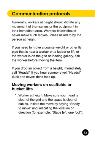 43
Communication protocols
Generally, workers at height should dictate any
movement of themselves or the equipment in
their immediate area. Workers below should
never make such moves unless asked to by the
person at height.
If you need to move a counterweight or other fly
pipe that is near a worker on a ladder or lift, or
the worker is on the grid or loading gallery, ask
the worker before moving the item.
If you drop an object from a height, immediately
yell “Heads!” If you hear someone yell “Heads!”
duck and cover; don’t look up.
Moving workers on scaffolds or
bucket lifts
1.	Worker at height: Make sure your head is
clear of the grid and the space is clear of
cables. Initiate the move by saying “Ready
to move” and indicating the location or
direction (for example, “Stage left, one foot”).
 